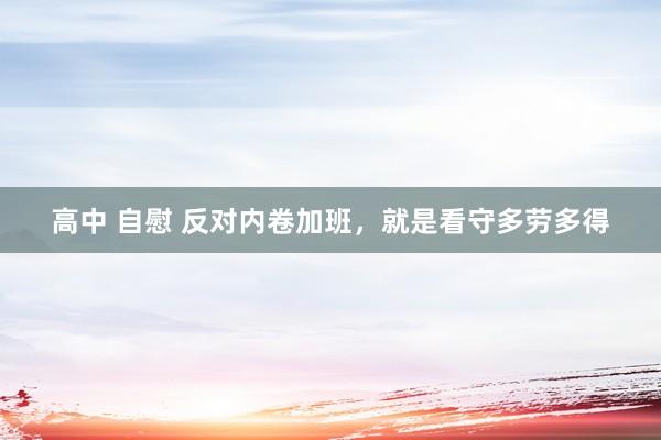 高中 自慰 反对内卷加班，就是看守多劳多得
