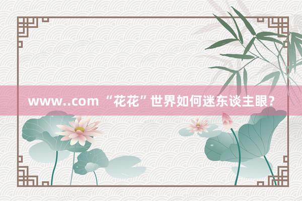 www..com “花花”世界如何迷东谈主眼？