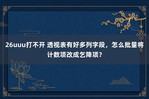26uuu打不开 透视表有好多列字段，怎么批量将计数项改成乞降项？