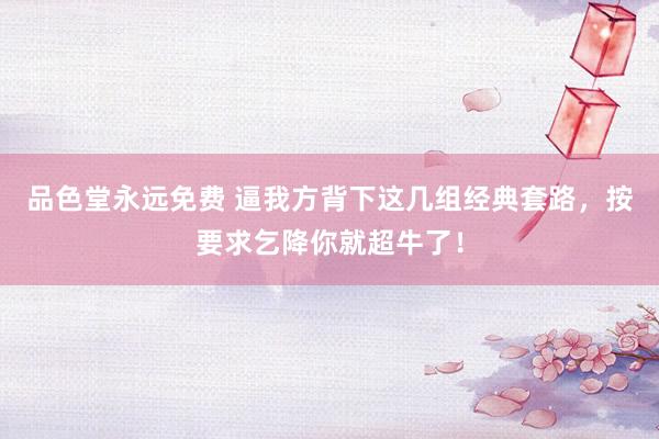 品色堂永远免费 逼我方背下这几组经典套路，按要求乞降你就超牛了！