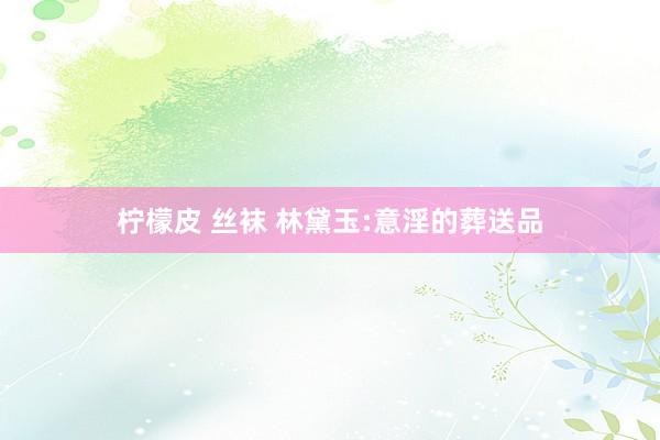 柠檬皮 丝袜 林黛玉:意淫的葬送品
