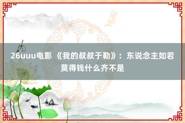 26uuu电影 《我的叔叔于勒》：东说念主如若莫得钱什么齐不