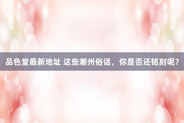品色堂最新地址 这些潮州俗话，你是否还铭刻呢？