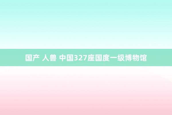 国产 人兽 中国327座国度一级博物馆