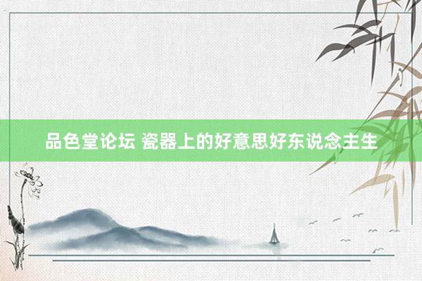 品色堂论坛 瓷器上的好意思好东说念主生