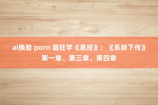 ai换脸 porn 猖狂学《易经》：《系辞下传》第一章、第三