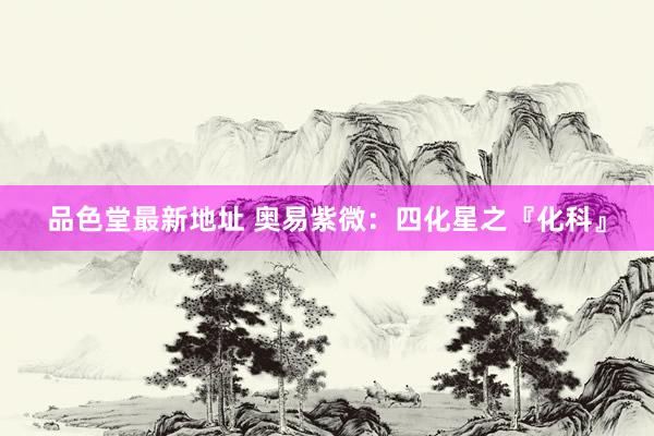 品色堂最新地址 奥易紫微：四化星之『化科』