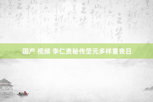 国产 视频 李仁贵秘传茔元多样重丧日
