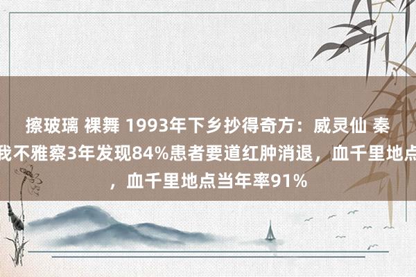 擦玻璃 裸舞 1993年下乡抄得奇方:威灵仙 秦艽代茶饮,我不雅察3年发现84%患者要道红肿消退,血千里地点当年率91%