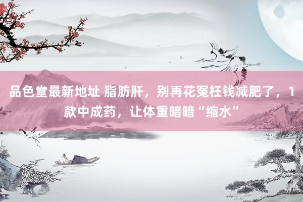 品色堂最新地址 脂肪肝，别再花冤枉钱减肥了，1款中成药，让体