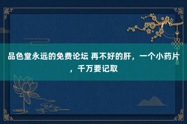 品色堂永远的免费论坛 再不好的肝，一个小药片，千万要记取