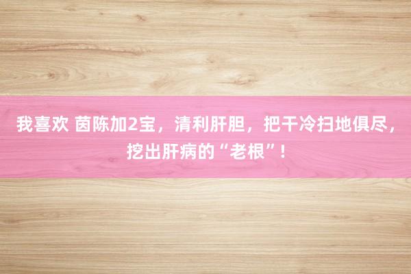 我喜欢 茵陈加2宝，清利肝胆，把干冷扫地俱尽，挖出肝病的“老