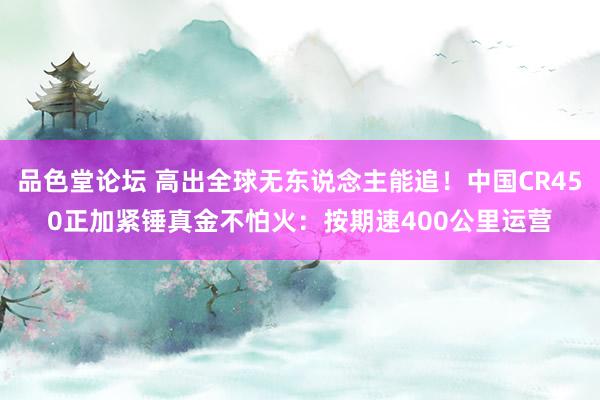 品色堂论坛 高出全球无东说念主能追！中国CR450正加紧锤真金不怕火：按期速400公里运营
