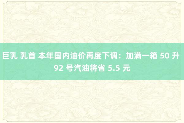 巨乳 乳首 本年国内油价再度下调：加满一箱 50 升 92 