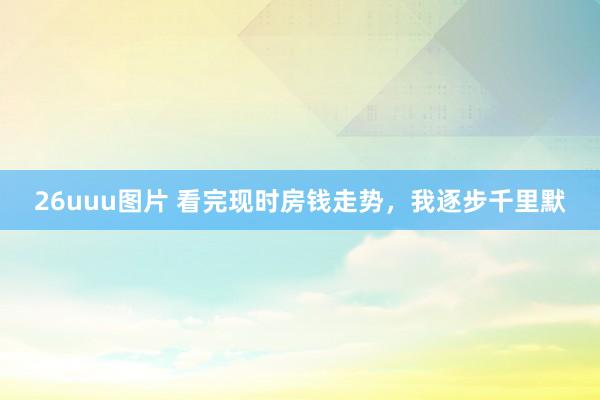 26uuu图片 看完现时房钱走势，我逐步千里默
