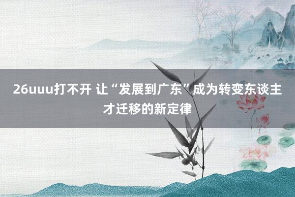 26uuu打不开 让“发展到广东”成为转变东谈主才迁移的新定律