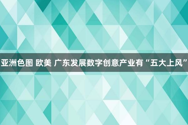 亚洲色图 欧美 广东发展数字创意产业有“五大上风”