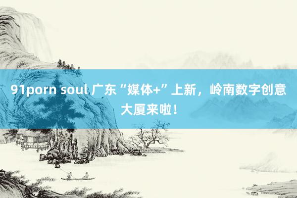 91porn soul 广东“媒体+”上新，岭南数字创意大厦来啦！